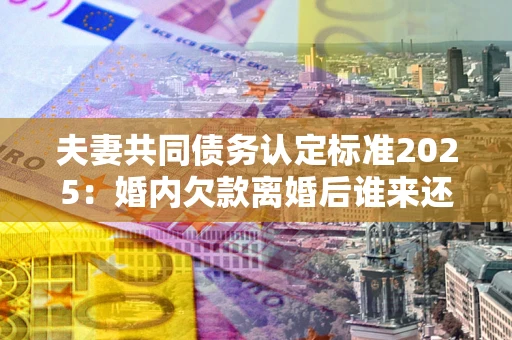 北京夫妻共同债务认定标准2025:婚内欠款离婚后谁来还? 北京夫妻共同债务认定标准2025:婚内欠款离婚后谁来还?